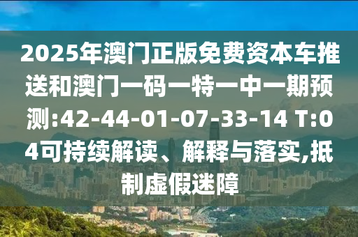 2025年澳門(mén)正版免費(fèi)資本車(chē)推送和澳門(mén)一碼一特一中一期預(yù)測(cè):42-44-01-07-33-14 T:04可持續(xù)解讀、解釋與落實(shí),抵制虛假迷障