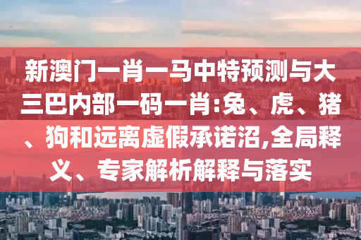 新澳門一肖一馬中特預(yù)測與大三巴內(nèi)部一碼一肖:兔、虎、豬、狗和遠(yuǎn)離虛假承諾沼,全局釋義、專家解析解釋與落實