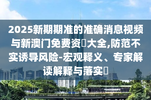2025新期期準的準確消息視頻與新澳門免費資枓大全,防范不實誘導風險-宏觀釋義、專家解讀解釋與落實?