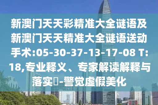 新澳門天天彩精準大全謎語及新澳門天天精準大全謎語送動手術:05-30-37-13-17-08 T:18,專業(yè)釋義、專家解讀解釋與落實?-警覺虛假美化