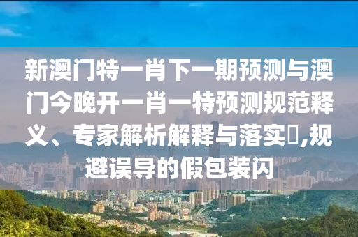 新澳門特一肖下一期預(yù)測與澳門今晚開一肖一特預(yù)測規(guī)范釋義、專家解析解釋與落實?,規(guī)避誤導(dǎo)的假包裝閃