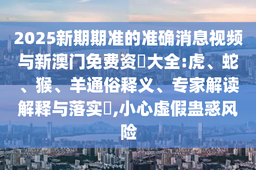 2025新期期準(zhǔn)的準(zhǔn)確消息視頻與新澳門免費(fèi)資枓大全:虎、蛇、猴、羊通俗釋義、專家解讀解釋與落實(shí)?,小心虛假蠱惑風(fēng)險(xiǎn)