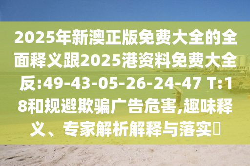 2025年新澳正版免費(fèi)大全的全面釋義跟2025港資料免費(fèi)大全反:49-43-05-26-24-47 T:18和規(guī)避欺騙廣告危害,趣味釋義、專家解析解釋與落實(shí)?