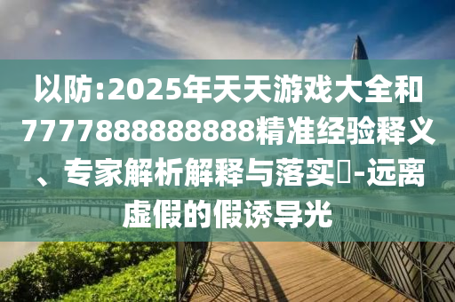 以防:2025年天天游戲大全和7777888888888精準(zhǔn)經(jīng)驗(yàn)釋義、專家解析解釋與落實(shí)?-遠(yuǎn)離虛假的假誘導(dǎo)光