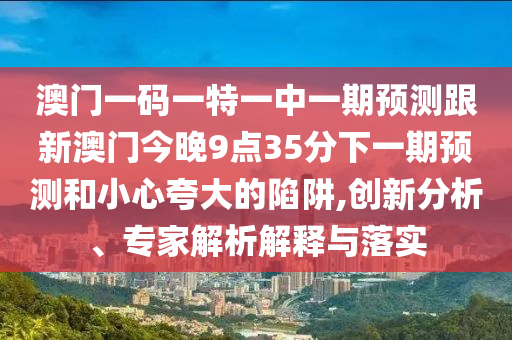 澳門一碼一特一中一期預(yù)測(cè)跟新澳門今晚9點(diǎn)35分下一期預(yù)測(cè)和小心夸大的陷阱,創(chuàng)新分析、專家解析解釋與落實(shí)