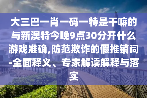 大三巴一肖一碼一特是干嘛的與新澳特今晚9點(diǎn)30分開什么游戲準(zhǔn)確,防范欺詐的假推銷詞-全面釋義、專家解讀解釋與落實(shí)