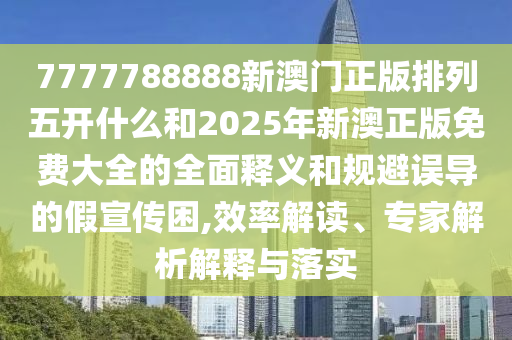 7777788888新澳門正版排列五開什么和2025年新澳正版免費大全的全面釋義和規(guī)避誤導(dǎo)的假宣傳困,效率解讀、專家解析解釋與落實