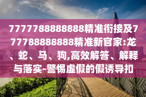 7777788888888精準(zhǔn)銜接及777788888888精準(zhǔn)新官家:龍、蛇、馬、狗,高效解答、解釋與落實(shí)-警惕虛假的假誘導(dǎo)扣