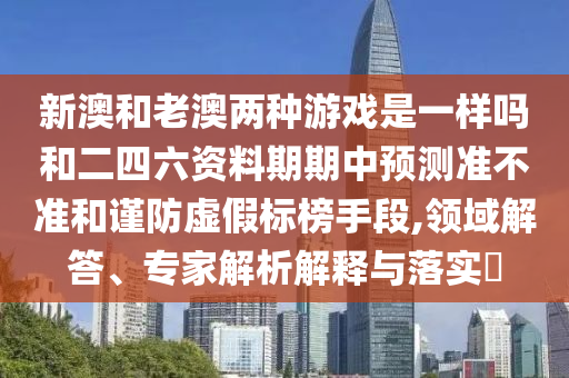 新澳和老澳兩種游戲是一樣嗎和二四六資料期期中預(yù)測準不準和謹防虛假標榜手段,領(lǐng)域解答、專家解析解釋與落實?