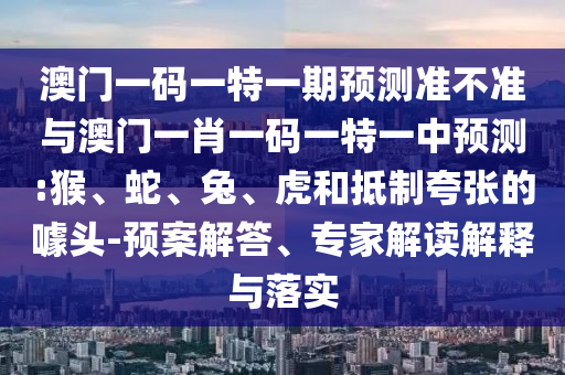 澳門一碼一特一期預測準不準與澳門一肖一碼一特一中預測:猴、蛇、兔、虎和抵制夸張的噱頭-預案解答、專家解讀解釋與落實