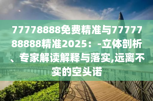 77778888免費精準與7777788888精準2025：-立體剖析、專家解讀解釋與落實,遠離不實的空頭諾