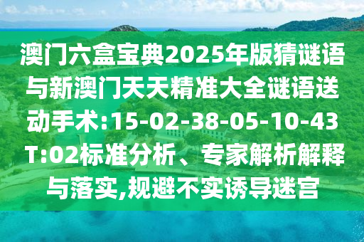澳門六盒寶典2025年版猜謎語與新澳門天天精準(zhǔn)大全謎語送動手術(shù):15-02-38-05-10-43 T:02標(biāo)準(zhǔn)分析、專家解析解釋與落實,規(guī)避不實誘導(dǎo)迷宮