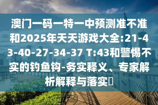 澳門一碼一特一中預(yù)測準(zhǔn)不準(zhǔn)和2025年天天游戲大全:21-43-40-27-34-37 T:43和警惕不實的釣魚鉤-務(wù)實釋義、專家解析解釋與落實?