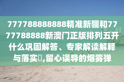 777788888888精準(zhǔn)新疆和7777788888新澳門正版排列五開什么鞏固解答、專家解讀解釋與落實?,留心誤導(dǎo)的煙霧彈