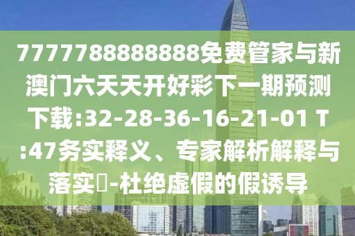 7777788888888免費(fèi)管家與新澳門(mén)六天天開(kāi)好彩下一期預(yù)測(cè)下載:32-28-36-16-21-01 T:47務(wù)實(shí)釋義、專(zhuān)家解析解釋與落實(shí)?-杜絕虛假的假誘導(dǎo)