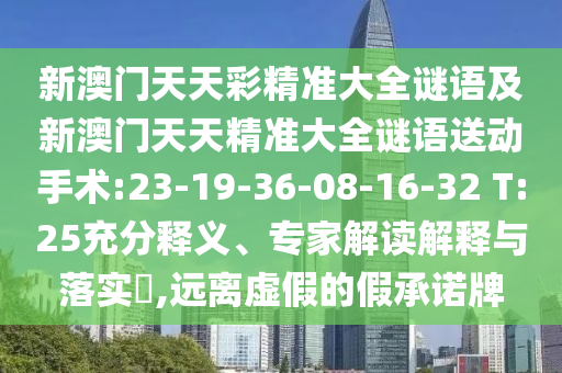 新澳門天天彩精準(zhǔn)大全謎語及新澳門天天精準(zhǔn)大全謎語送動手術(shù):23-19-36-08-16-32 T:25充分釋義、專家解讀解釋與落實?,遠(yuǎn)離虛假的假承諾牌