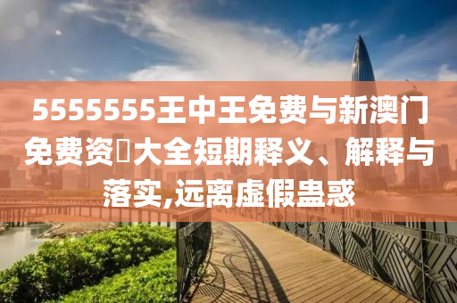 5555555王中王免費(fèi)與新澳門(mén)免費(fèi)資枓大全短期釋義、解釋與落實(shí),遠(yuǎn)離虛假蠱惑
