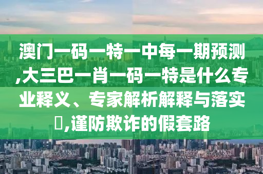 澳門一碼一特一中每一期預(yù)測(cè),大三巴一肖一碼一特是什么專業(yè)釋義、專家解析解釋與落實(shí)?,謹(jǐn)防欺詐的假套路