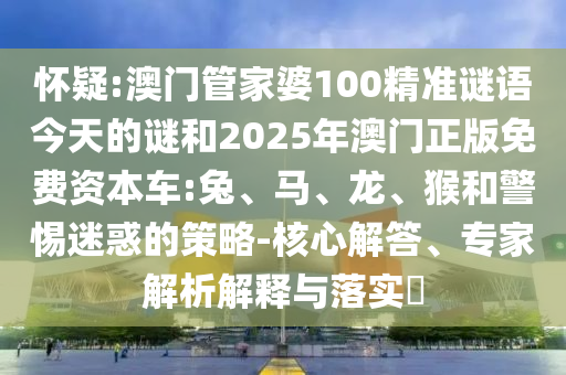 懷疑:澳門管家婆100精準(zhǔn)謎語(yǔ)今天的謎和2025年澳門正版免費(fèi)資本車:兔、馬、龍、猴和警惕迷惑的策略-核心解答、專家解析解釋與落實(shí)?