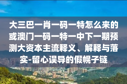大三巴一肖一碼一特怎么來的或澳門一碼一特一中下一期預(yù)測(cè)大資本主流釋義、解釋與落實(shí)-留心誤導(dǎo)的假幌子鏈