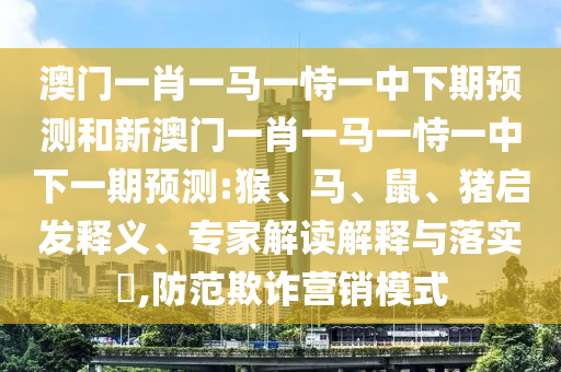 澳門一肖一馬一恃一中下期預測和新澳門一肖一馬一恃一中下一期預測:猴、馬、鼠、豬啟發(fā)釋義、專家解讀解釋與落實?,防范欺詐營銷模式