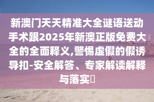 新澳門天天精準(zhǔn)大全謎語送動(dòng)手術(shù)跟2025年新澳正版免費(fèi)大全的全面釋義,警惕虛假的假誘導(dǎo)扣-安全解答、專家解讀解釋與落實(shí)?