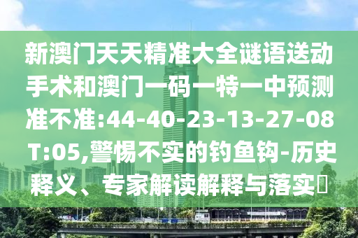 新澳門(mén)天天精準(zhǔn)大全謎語(yǔ)送動(dòng)手術(shù)和澳門(mén)一碼一特一中預(yù)測(cè)準(zhǔn)不準(zhǔn):44-40-23-13-27-08 T:05,警惕不實(shí)的釣魚(yú)鉤-歷史釋義、專(zhuān)家解讀解釋與落實(shí)?