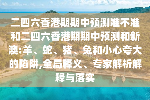 二四六香港期期中預(yù)測準(zhǔn)不準(zhǔn)和二四六香港期期中預(yù)測和新澳:羊、蛇、豬、兔和小心夸大的陷阱,全局釋義、專家解析解釋與落實(shí)