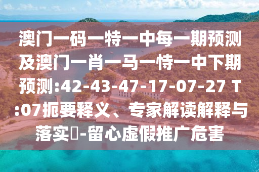 澳門一碼一特一中每一期預測及澳門一肖一馬一恃一中下期預測:42-43-47-17-07-27 T:07扼要釋義、專家解讀解釋與落實?-留心虛假推廣危害
