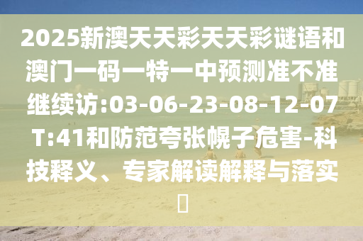 2025新澳天天彩天天彩謎語和澳門一碼一特一中預(yù)測準(zhǔn)不準(zhǔn)繼續(xù)訪:03-06-23-08-12-07 T:41和防范夸張幌子危害-科技釋義、專家解讀解釋與落實(shí)?