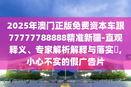 2025年澳門(mén)正版免費(fèi)資本車(chē)跟77777788888精準(zhǔn)新疆-直觀釋義、專(zhuān)家解析解釋與落實(shí)?,小心不實(shí)的假?gòu)V告片