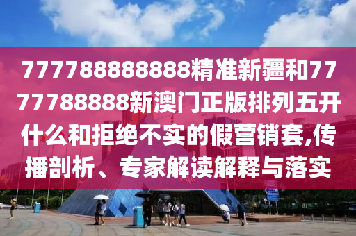 777788888888精準(zhǔn)新疆和7777788888新澳門正版排列五開什么和拒絕不實的假營銷套,傳播剖析、專家解讀解釋與落實