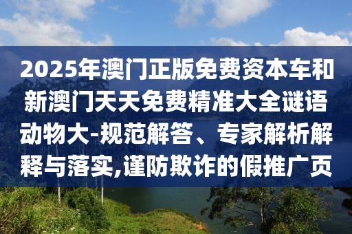 2025年澳門正版免費(fèi)資本車和新澳門天天免費(fèi)精準(zhǔn)大全謎語動(dòng)物大-規(guī)范解答、專家解析解釋與落實(shí),謹(jǐn)防欺詐的假推廣頁