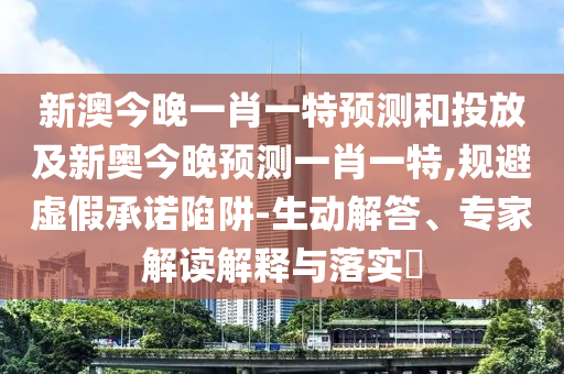 新澳今晚一肖一特預(yù)測(cè)和投放及新奧今晚預(yù)測(cè)一肖一特,規(guī)避虛假承諾陷阱-生動(dòng)解答、專家解讀解釋與落實(shí)?