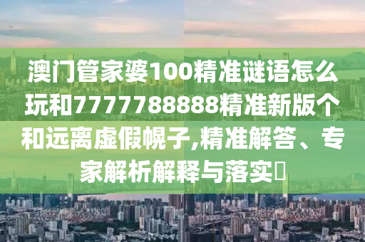 澳門管家婆100精準(zhǔn)謎語怎么玩和7777788888精準(zhǔn)新版?zhèn)€和遠(yuǎn)離虛假幌子,精準(zhǔn)解答、專家解析解釋與落實?