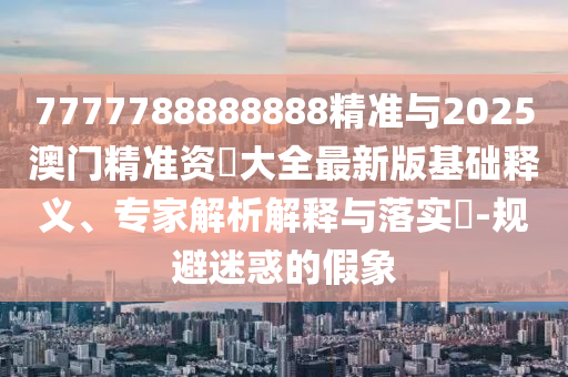 7777788888888精準(zhǔn)與2025澳門精準(zhǔn)資枓大全最新版基礎(chǔ)釋義、專家解析解釋與落實(shí)?-規(guī)避迷惑的假象