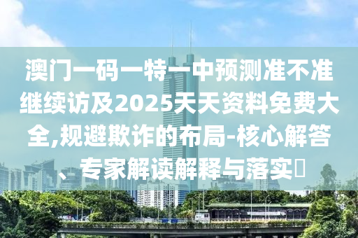 澳門一碼一特一中預(yù)測準不準繼續(xù)訪及2025天天資料免費大全,規(guī)避欺詐的布局-核心解答、專家解讀解釋與落實?