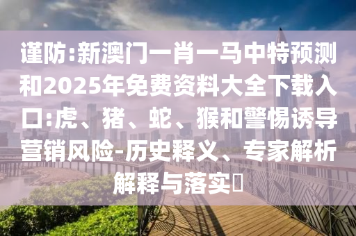 謹(jǐn)防:新澳門一肖一馬中特預(yù)測和2025年免費資料大全下載入口:虎、豬、蛇、猴和警惕誘導(dǎo)營銷風(fēng)險-歷史釋義、專家解析解釋與落實?