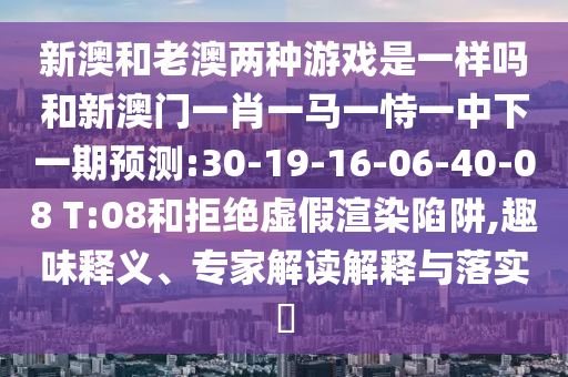 新澳和老澳兩種游戲是一樣嗎和新澳門一肖一馬一恃一中下一期預測:30-19-16-06-40-08 T:08和拒絕虛假渲染陷阱,趣味釋義、專家解讀解釋與落實?