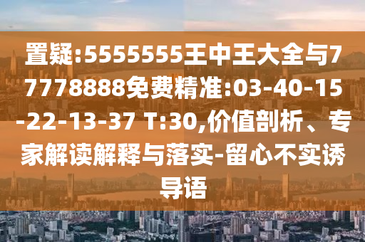 置疑:5555555王中王大全與77778888免費(fèi)精準(zhǔn):03-40-15-22-13-37 T:30,價(jià)值剖析、專(zhuān)家解讀解釋與落實(shí)-留心不實(shí)誘導(dǎo)語(yǔ)