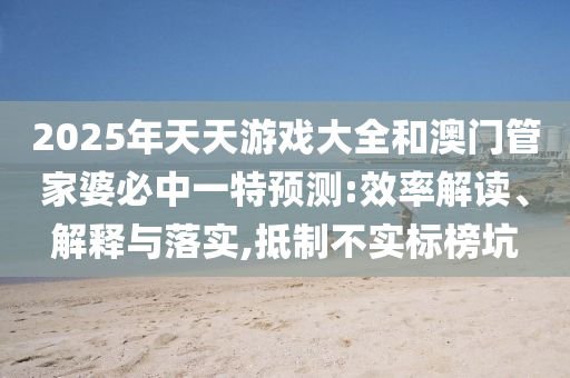 2025年天天游戲大全和澳門管家婆必中一特預(yù)測(cè):效率解讀、解釋與落實(shí),抵制不實(shí)標(biāo)榜坑