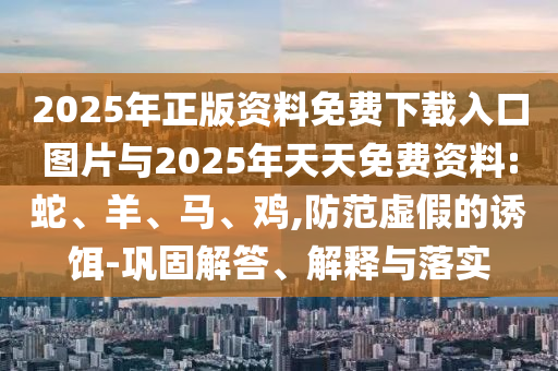 2025年正版資料免費(fèi)下載入口圖片與2025年天天免費(fèi)資料:蛇、羊、馬、雞,防范虛假的誘餌-鞏固解答、解釋與落實(shí)