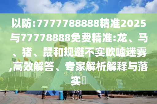 以防:7777788888精準2025與77778888免費精準:龍、馬、豬、鼠和規(guī)避不實吹噓迷霧,高效解答、專家解析解釋與落實?