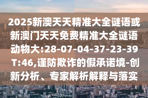 2025新澳天天精準(zhǔn)大全謎語(yǔ)或新澳門天天免費(fèi)精準(zhǔn)大全謎語(yǔ)動(dòng)物大:28-07-04-37-23-39 T:46,謹(jǐn)防欺詐的假承諾境-創(chuàng)新分析、專家解析解釋與落實(shí)