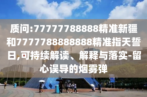 質(zhì)問:77777788888精準(zhǔn)新疆和7777788888888精準(zhǔn)指天誓日,可持續(xù)解讀、解釋與落實-留心誤導(dǎo)的煙霧彈