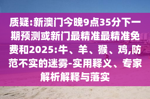 質(zhì)疑:新澳門(mén)今晚9點(diǎn)35分下一期預(yù)測(cè)或新門(mén)最精準(zhǔn)最精準(zhǔn)免費(fèi)和2025:牛、羊、猴、雞,防范不實(shí)的迷霧-實(shí)用釋義、專(zhuān)家解析解釋與落實(shí)