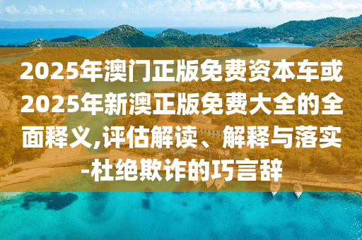 2025年澳門正版免費資本車或2025年新澳正版免費大全的全面釋義,評估解讀、解釋與落實-杜絕欺詐的巧言辭