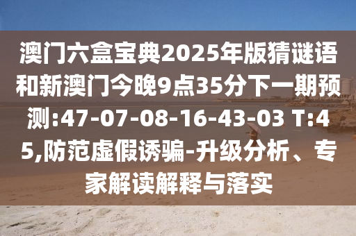 澳門六盒寶典2025年版猜謎語和新澳門今晚9點(diǎn)35分下一期預(yù)測(cè):47-07-08-16-43-03 T:45,防范虛假誘騙-升級(jí)分析、專家解讀解釋與落實(shí)