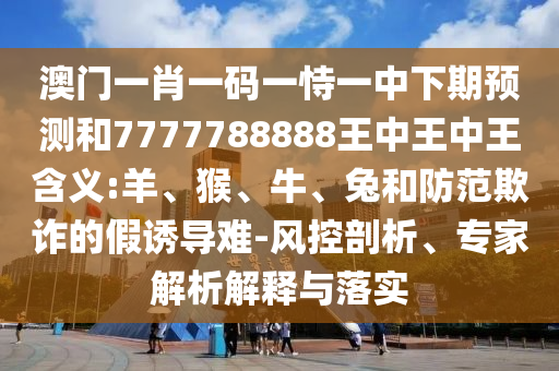 澳門一肖一碼一恃一中下期預(yù)測和7777788888王中王中王含義:羊、猴、牛、兔和防范欺詐的假誘導(dǎo)難-風(fēng)控剖析、專家解析解釋與落實(shí)