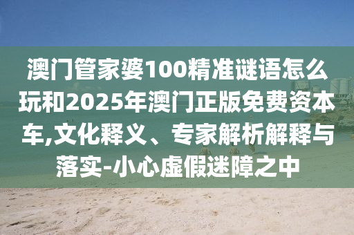 澳門管家婆100精準(zhǔn)謎語怎么玩和2025年澳門正版免費(fèi)資本車,文化釋義、專家解析解釋與落實(shí)-小心虛假迷障之中